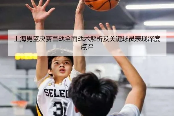 上海男篮决赛首战全面战术解析及关键球员表现深度点评